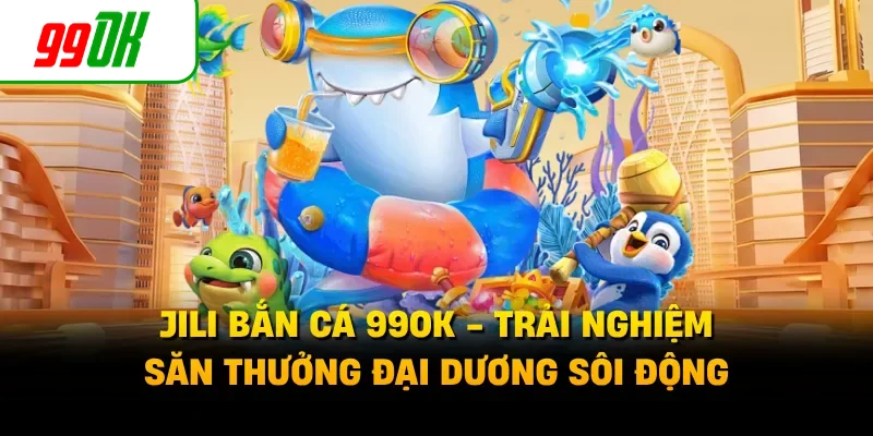 JILI Bắn Cá 99OK - Trải Nghiệm Săn Thưởng Đại Dương Sôi Động